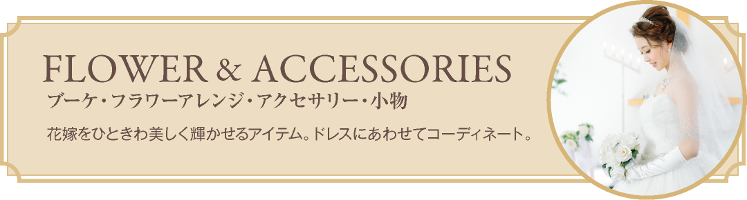 FOWER & ACCESSORIES ブーケ・フラワーアレンジ・アクセサリー・小物。花嫁をひときわ美しく輝かせるアイテム。ドレスにあわせてコーディネート。